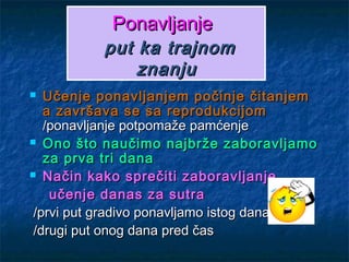 PonavljanjePonavljanje
put ka trajnomput ka trajnom
znanjuznanju
 Učenje ponavljanjem počinje čitanjemUčenje ponavljanjem počinje čitanjem
a završava se sa reprodukcijoma završava se sa reprodukcijom
/ponavljanje potpomaže pamćenje/ponavljanje potpomaže pamćenje
 Ono što naučimo najbrže zaboravljamoOno što naučimo najbrže zaboravljamo
za prva tri danaza prva tri dana
 Način kako sprečiti zaboravljanjeNačin kako sprečiti zaboravljanje
učenje danas za sutraučenje danas za sutra
/prvi put gradivo ponavljamo istog dana/prvi put gradivo ponavljamo istog dana
/drugi put onog dana pred čas/drugi put onog dana pred čas
 