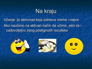 Na krajuNa kraju
  Učenje je aktivnost koja zahteva vreme i napor.Učenje je aktivnost koja zahteva vreme i napor.
Ako naučimo na aktivan način da učimo, stići će iAko naučimo na aktivan način da učimo, stići će i
zadovoljstvo zbog postignutih rezultatazadovoljstvo zbog postignutih rezultata
 