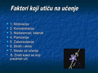  1.1. MotivMotivacijacijaa
 2. Koncentracija2. Koncentracija
 3. Nadarenost, talenat3. Nadarenost, talenat
 4. Pamćenje4. Pamćenje
 5.5. ZabZaboravljanjeoravljanje
 6.6. Strah i stresStrah i stres
 7. Mesto za učenje7. Mesto za učenje
8. Znati kako se koji8. Znati kako se koji
predmet učipredmet uči
 