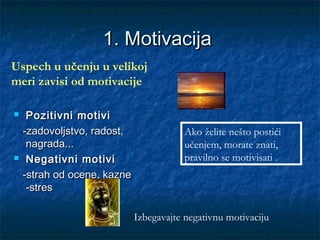 1. Motivacija1. Motivacija
 Pozitivni motiviPozitivni motivi
-zadovoljstvo, radost,-zadovoljstvo, radost,
nagrada...nagrada...
 Negativni motiviNegativni motivi
-strah od ocene, kazne-strah od ocene, kazne
-stres-stres
Ako želite nešto postići
učenjem, morate znati,
pravilno se motivisati .
Uspech u učenju u velikoj
meri zavisi od motivacije
Izbegavajte negativnu motivaciju
 