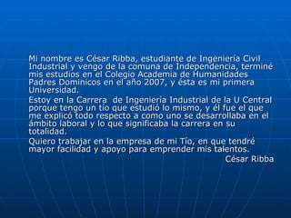 Mi nombre es César Ribba, estudiante de Ingeniería Civil Industrial y vengo de la comuna de Independencia, terminé mis estudios en el Colegio Academia de Humanidades Padres Dominicos en el año 2007, y ésta es mi primera Universidad. Estoy en la Carrera  de Ingeniería Industrial de la U Central porque tengo un tío que estudió lo mismo, y él fue el que me explicó todo respecto a como uno se desarrollaba en el ámbito laboral y lo que significaba la carrera en su totalidad. Quiero trabajar en la empresa de mi Tío, en que tendré mayor facilidad y apoyo para emprender mis talentos. César Ribba 