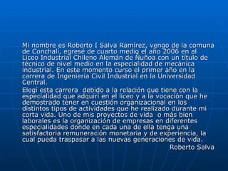 Mi nombre es Roberto I Salva Ramírez, vengo de la comuna de Conchalí, egresé de cuarto medio el año 2006 en al Liceo Industrial Chileno Alemán de Ñuñoa con un título de técnico de nivel medio en la especialidad de mecánica industrial. En este momento curso el primer año en la carrera de Ingeniería Civil Industrial en la Universidad Central. Elegí esta carrera  debido a la relación que tiene con la especialidad que adquirí en el liceo y a la vocación que he demostrado tener en cuestión organizacional en los distintos tipos de actividades que he realizado durante mi corta vida. Uno de mis proyectos de vida  o más bien laborales es la organización de empresas en diferentes especialidades donde en cada una de ella tenga una satisfactoria remuneración monetaria y de experiencia, la cual pueda traspasar a las nuevas generaciones de vida. Roberto Salva 