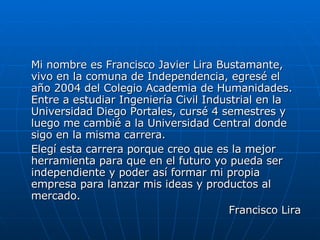 Mi nombre es Francisco Javier Lira Bustamante, vivo en la comuna de Independencia, egresé el año 2004 del Colegio Academia de Humanidades. Entre a estudiar Ingeniería Civil Industrial en la  Universidad Diego Portales, cursé 4 semestres y luego me cambié a la Universidad Central donde sigo en la misma carrera. Elegí esta carrera porque creo que es la mejor herramienta para que en el futuro yo pueda ser independiente y poder así formar mi propia empresa para lanzar mis ideas y productos al mercado. Francisco Lira 