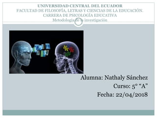 UNIVERSIDAD CENTRAL DEL ECUADOR
FACULTAD DE FILOSOFÍA, LETRAS Y CIENCIAS DE LA EDUCACIÓN.
CARRERA DE PSICOLOGÍA EDUCATIVA
Metodología de la investigación
Alumna: Nathaly Sánchez
Curso: 5° “A”
Fecha: 22/04/2018
 