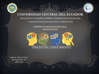UNIVERSIDAD CENTRAL DEL ECUADOR
FACULTAD DE FILOSOFÍA, LETRAS Y CIENCIAS DE LA EDUCACIÓN
CARRERA DE PSICOLOGÍA EDUCATIVA Y ORIENTACIÓN
“ORIGEN DEL CONOCIMIENTO”
Autora: Jéssica Torres
5to Semestre “A”
Abril 2018
 