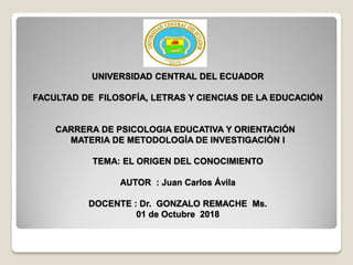UNIVERSIDAD CENTRAL DEL ECUADOR
FACULTAD DE FILOSOFÍA, LETRAS Y CIENCIAS DE LA EDUCACIÓN
CARRERA DE PSICOLOGIA EDUCATIVA Y ORIENTACIÓN
MATERIA DE METODOLOGÌA DE INVESTIGACIÒN I
TEMA: EL ORIGEN DEL CONOCIMIENTO
AUTOR : Juan Carlos Ávila
DOCENTE : Dr. GONZALO REMACHE Ms.
01 de Octubre 2018
 