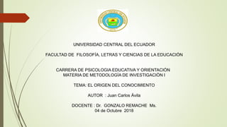 UNIVERSIDAD CENTRAL DEL ECUADOR
FACULTAD DE FILOSOFÍA, LETRAS Y CIENCIAS DE LA EDUCACIÓN
CARRERA DE PSICOLOGIA EDUCATIVA Y ORIENTACIÓN
MATERIA DE METODOLOGÌA DE INVESTIGACIÒN I
TEMA: EL ORIGEN DEL CONOCIMIENTO
AUTOR : Juan Carlos Ávila
DOCENTE : Dr. GONZALO REMACHE Ms.
04 de Octubre 2018
 
