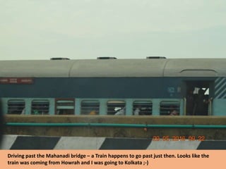 Driving past the Mahanadi bridge – a Train happens to go past just then. Looks like the
train was coming from Howrah and I was going to Kolkata ;-)
 
