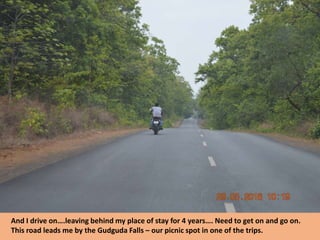 And I drive on….leaving behind my place of stay for 4 years…. Need to get on and go on.
This road leads me by the Gudguda Falls – our picnic spot in one of the trips.
 