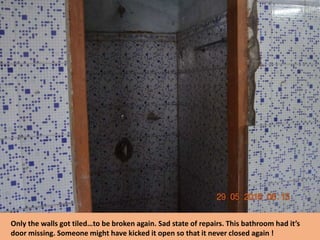 Only the walls got tiled…to be broken again. Sad state of repairs. This bathroom had it’s
door missing. Someone might have kicked it open so that it never closed again !
 