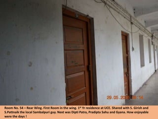 Room No. 54 – Rear Wing. First Room in the wing. 1st Yr residence at UCE. Shared with S. Girish and
S.Pattnaik the local Sambalpuri guy. Next was Dipti Patra, Pradipta Sahu and Gyana. How enjoyable
were the days !
 