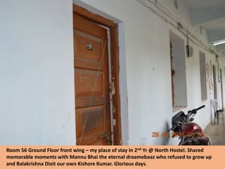 Room 56 Ground Floor front wing – my place of stay in 2nd Yr @ North Hostel. Shared
memorable moments with Mannu Bhai the eternal draamebaaz who refused to grow up
and Balakrishna Dixit our own Kishore Kumar. Glorious days.
 