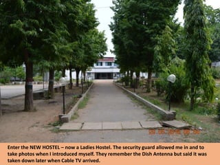Enter the NEW HOSTEL – now a Ladies Hostel. The security guard allowed me in and to
take photos when I introduced myself. They remember the Dish Antenna but said it was
taken down later when Cable TV arrived.
 