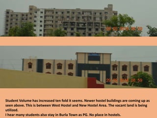 Student Volume has increased ten fold it seems. Newer hostel buildings are coming up as
seen above. This is between West Hostel and New Hostel Area. The vacant land is being
utilized.
I hear many students also stay in Burla Town as PG. No place in hostels.
 