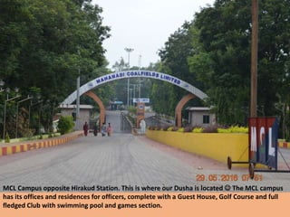 MCL Campus opposite Hirakud Station. This is where our Dusha is located  The MCL campus
has its offices and residences for officers, complete with a Guest House, Golf Course and full
fledged Club with swimming pool and games section.
 