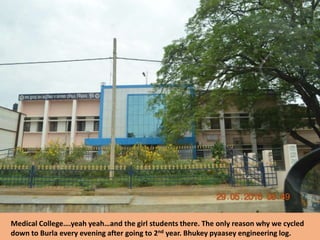 Medical College….yeah yeah…and the girl students there. The only reason why we cycled
down to Burla every evening after going to 2nd year. Bhukey pyaasey engineering log.
 