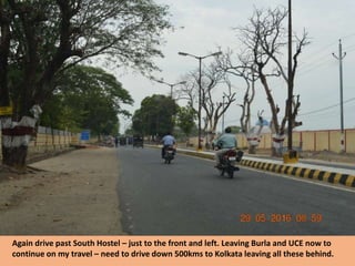 Again drive past South Hostel – just to the front and left. Leaving Burla and UCE now to
continue on my travel – need to drive down 500kms to Kolkata leaving all these behind.
 