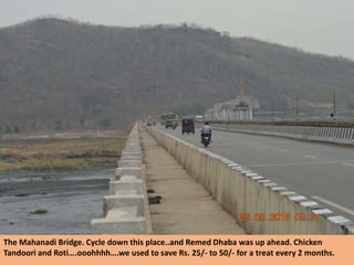 The Mahanadi Bridge. Cycle down this place..and Remed Dhaba was up ahead. Chicken
Tandoori and Roti….ooohhhh….we used to save Rs. 25/- to 50/- for a treat every 2 months.
 