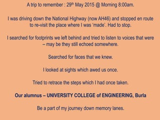 A trip to remember : 29th May 2015 @ Morning 8:00am.
I was driving down the National Highway (now AH46) and stopped en route
to re-visit the place where I was ‘made’. Had to stop.
I searched for footprints we left behind and tried to listen to voices that were
– may be they still echoed somewhere.
Searched for faces that we knew.
I looked at sights which awed us once.
Tried to retrace the steps which I had once taken.
Our alumnus – UNIVERSITY COLLEGE of ENGINEERING, Burla
Be a part of my journey down memory lanes.
 