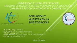 UNIVERSIDAD CENTRAL DEL ECUADOR
FACULTAD DE FILOSOFÍA, LETRAS Y CIENCIAS DE LA EDUCACIÓN
CARRERA DE PSICOLOGÍA EDUCATIVA Y ORIENTACIÓN
POBLACIÓN Y
MUESTRA EN LA
INVESTIGACIÓN
AUTOR: Diego Salcedo
DOCENTE: Dr. Gonzalo Remache
ASIGNATURA: Metodología de la investigación II
FECHA: Noviembre, 2017
Quito – Ecuador
 