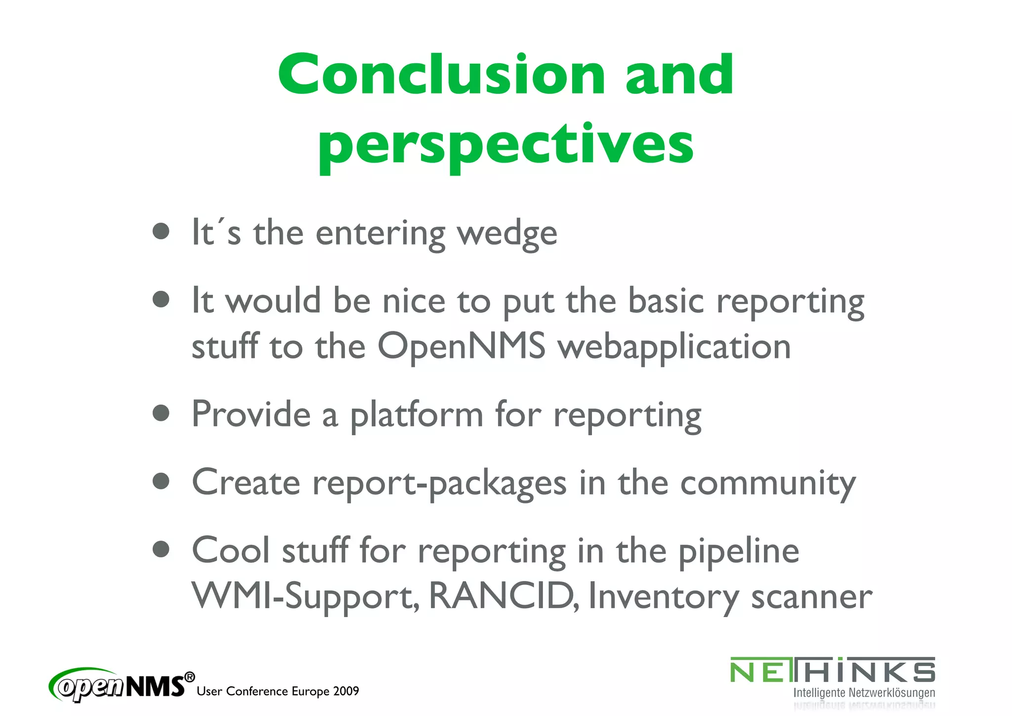 Conclusion and
                perspectives
• It´s the entering wedge
• It would be nice to put the basic reporting
  stuff to the OpenNMS webapplication
• Provide a platform for reporting
• Create report-packages in the community
• Cool stuff for reporting in the pipeline
  WMI-Support, RANCID, Inventory scanner

  User Conference Europe 2009
 