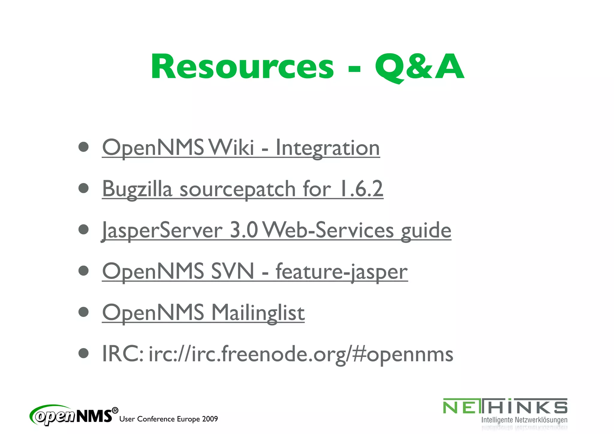 Resources - Q&A

• OpenNMS Wiki - Integration
• Bugzilla sourcepatch for 1.6.2
• JasperServer 3.0 Web-Services guide
• OpenNMS SVN - feature-jasper
• OpenNMS Mailinglist
• IRC: irc://irc.freenode.org/#opennms
    User Conference Europe 2009
 