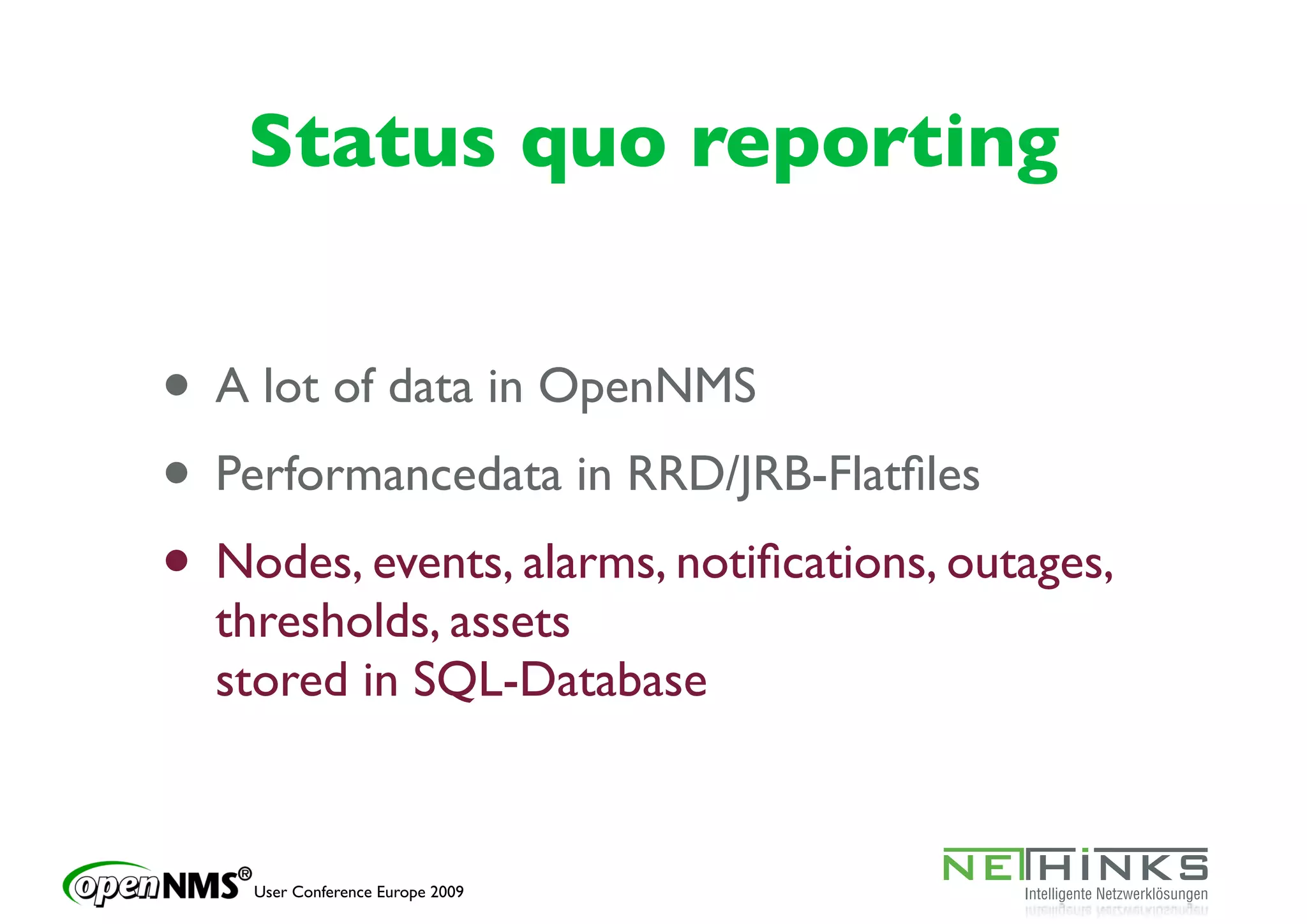 Status quo reporting


• A lot of data in OpenNMS
• Performancedata in RRD/JRB-Flatﬁles
• Nodes, events, alarms, notiﬁcations, outages,
  thresholds, assets
  stored in SQL-Database


    User Conference Europe 2009
 