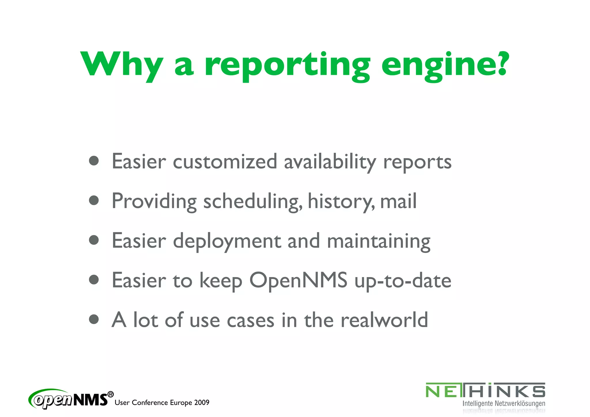 Why a reporting engine?

• Easier customized availability reports
• Providing scheduling, history, mail
• Easier deployment and maintaining
• Easier to keep OpenNMS up-to-date
• A lot of use cases in the realworld
   User Conference Europe 2009
 