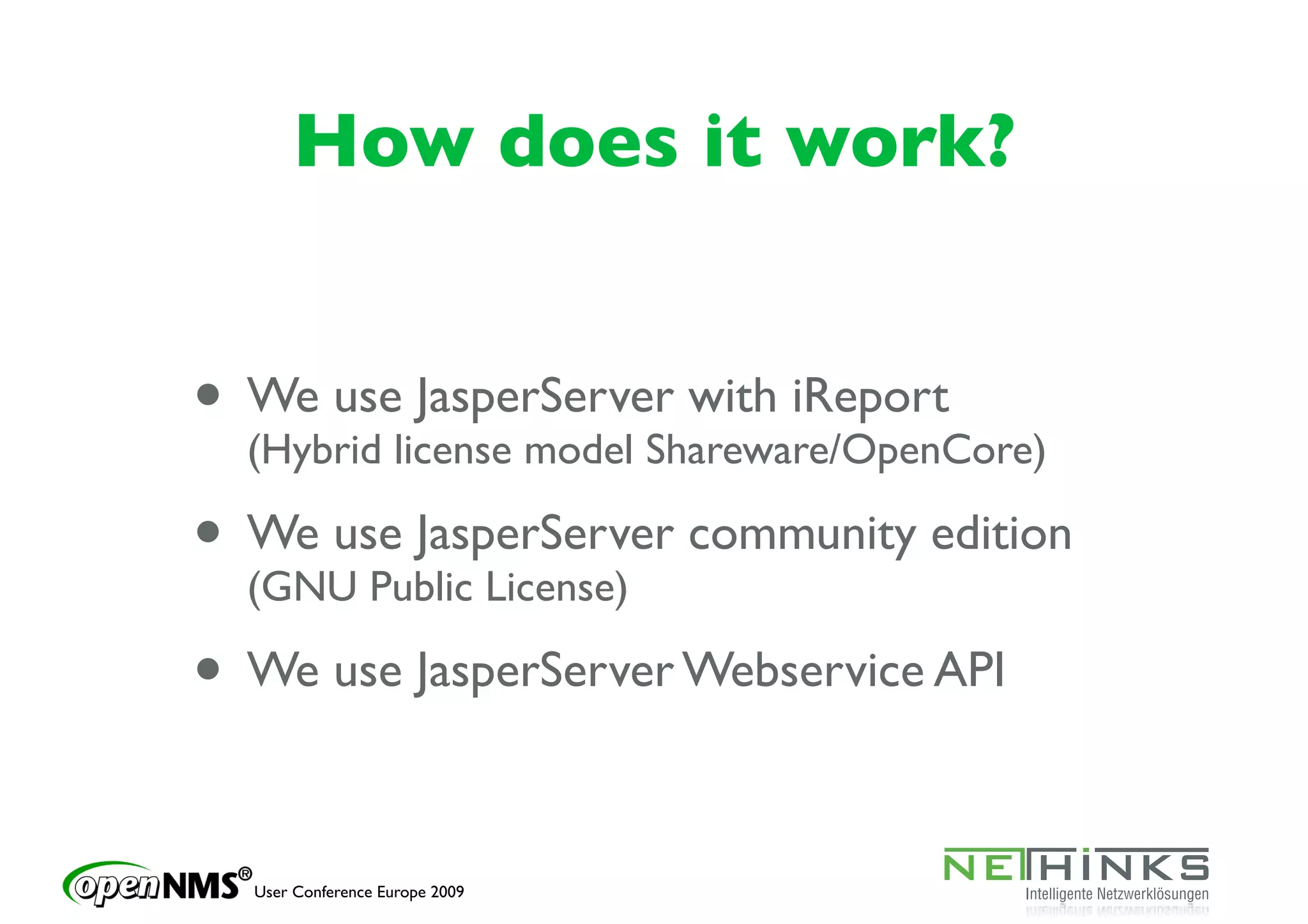 How does it work?


• We uselicense model Shareware/OpenCore)
  (Hybrid
          JasperServer with iReport

• We use JasperServer community edition
  (GNU Public License)

• We use JasperServer Webservice API

  User Conference Europe 2009
 