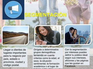 SEGMENTACIÒN
Llegar a clientes de
lugares importantes
para tu negocio por
país, estado o
provincia, ciudad y
código postal.
Dirígete a determinados
grupos demográficos
teniendo en cuenta
criterios como la edad, el
sexo, la situación
sentimental, la formación
académica o el lugar de
Con la segmentación
por intereses puedes
definir tu público ideal
según sus intereses,
aficiones y las páginas
que les gustan en
Facebook.
 