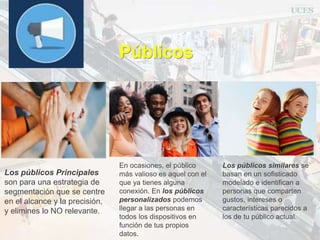 Públicos
Los públicos similares se
basan en un sofisticado
modelado e identifican a
personas que comparten
gustos, intereses o
características parecidos a
los de tu público actual.
En ocasiones, el público
más valioso es aquel con el
que ya tienes alguna
conexión. En los públicos
personalizados podemos
llegar a las personas en
todos los dispositivos en
función de tus propios
datos.
Los públicos Principales
son para una estrategia de
segmentación que se centre
en el alcance y la precisión,
y elimines lo NO relevante.
 