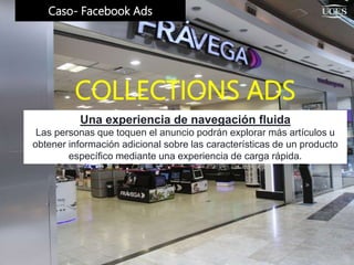 Caso- Facebook Ads
Una experiencia de navegación fluida
Las personas que toquen el anuncio podrán explorar más artículos u
obtener información adicional sobre las características de un producto
específico mediante una experiencia de carga rápida.
COLLECTIONS ADS
 