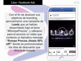 Caso- Facebook Ads
Con el fin de alcanzar sus
objetivos de branding,
aprovecharon una campaña de
Leads que ya habían
desarrollado bajo el lema
“#RompePrecios”, y utilizaron
para el anuncio un video que
contenía un llamativo mensaje
“Rompe Precios ¡Hasta 50%
off!” donde se promocionaban
los días de descuento que
ofrecía la cadena.
 