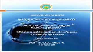 UNIVERSIDAD CENTRAL DEL ECUADOR
FACULTAD DE FILOSOFÍA, LETRAS Y CIENCIAS DE LA EDUCACIÓN
CARRERA DE PSICOLOGIA EDUCATIVA Y ORIENTACIÓN
METODOLOGÌA DE INVESTIGACIÒN I
TEMA: Sistema nacional de evaluación: Antecedentes, Plan decenal
de educación, Base legal y estructura
AUTOR : Juan Carlos Ávila
DOCENTE : Dr. GONZALO REMACHE Ms.
24 de Octubre 2018
 