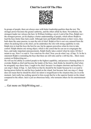 Chief In Lord Of The Flies
In groups of people, there are always ones with better leadership qualities than the rest. The
stronger power becomes the greater authority, and the others abide by them. Nevertheless, the
strongest leader isn t always the best. In William Golding s novel, Lord of the Flies, Ralph isn t
the strongest person, yet he displays a better understanding of people, which allows Ralph to
lead the boys better than Jack could. Although Jack and Ralph differentiate in their views, they
both share the same passion, to earn the role of chief. Ralph at first is not very amused from the
others for picking him as the chief, yet he undertakes the role with strong capability to rule.
Ralph tries to lead the boys the best he can, but he appears powerless when he tries to take
control. Ralph obtains one strong object, which is the conch that he can use to congregate the
boys, and make important announcements. Ralph finally takes control when he states All this I
meant to say. Now I ve said it. You voted me for chief. Now you do what I say. (Chap. 5). In the is
statement Ralph is reminding the boys that there are still rules and he s still has the... Show more
content on Helpwriting.net ...
He will use his ability to control people to the highest capability, and possess a burning desire to
overtake Ralph as chief and become the leader of the boys. Jack thinks he should be chief when
he arrogantly says these lines, I ought to be chief, because I m chapter chorister and head boy. I
can sing C sharp. (Chap. 1). Jack believes that he should be the leader because he is so used to
having power before he and the boys landed on the island. Just because Jack can sing a C sharp
does not mean that he should be chief; his talent is insignificant to the situation they are in at the
moment. Jack really has nothing special to him except that he is the superior hunter on the island
compared to the others. Jack is just an obnoxious bully, who torments others for his entertainment
and
... Get more on HelpWriting.net ...
 