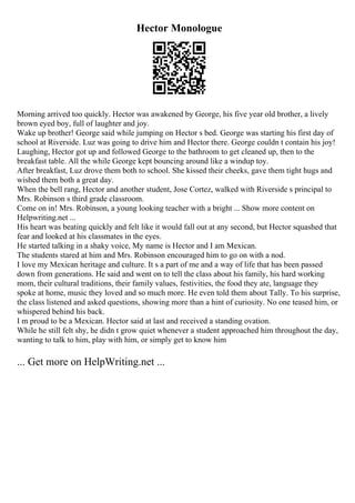 Hector Monologue
Morning arrived too quickly. Hector was awakened by George, his five year old brother, a lively
brown eyed boy, full of laughter and joy.
Wake up brother! George said while jumping on Hector s bed. George was starting his first day of
school at Riverside. Luz was going to drive him and Hector there. George couldn t contain his joy!
Laughing, Hector got up and followed George to the bathroom to get cleaned up, then to the
breakfast table. All the while George kept bouncing around like a windup toy.
After breakfast, Luz drove them both to school. She kissed their cheeks, gave them tight hugs and
wished them both a great day.
When the bell rang, Hector and another student, Jose Cortez, walked with Riverside s principal to
Mrs. Robinson s third grade classroom.
Come on in! Mrs. Robinson, a young looking teacher with a bright ... Show more content on
Helpwriting.net ...
His heart was beating quickly and felt like it would fall out at any second, but Hector squashed that
fear and looked at his classmates in the eyes.
He started talking in a shaky voice, My name is Hector and I am Mexican.
The students stared at him and Mrs. Robinson encouraged him to go on with a nod.
I love my Mexican heritage and culture. It s a part of me and a way of life that has been passed
down from generations. He said and went on to tell the class about his family, his hard working
mom, their cultural traditions, their family values, festivities, the food they ate, language they
spoke at home, music they loved and so much more. He even told them about Tally. To his surprise,
the class listened and asked questions, showing more than a hint of curiosity. No one teased him, or
whispered behind his back.
I m proud to be a Mexican. Hector said at last and received a standing ovation.
While he still felt shy, he didn t grow quiet whenever a student approached him throughout the day,
wanting to talk to him, play with him, or simply get to know him
... Get more on HelpWriting.net ...
 