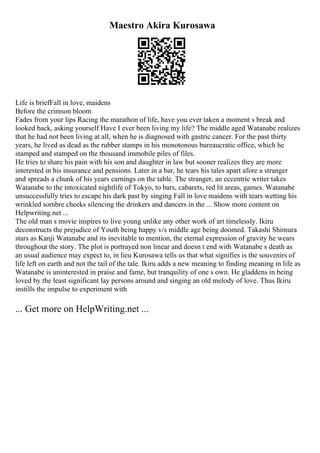 Maestro Akira Kurosawa
Life is briefFall in love, maidens
Before the crimson bloom
Fades from your lips Racing the marathon of life, have you ever taken a moment s break and
looked back, asking yourself Have I ever been living my life? The middle aged Watanabe realizes
that he had not been living at all, when he is diagnosed with gastric cancer. For the past thirty
years, he lived as dead as the rubber stamps in his monotonous bureaucratic office, which he
stamped and stamped on the thousand immobile piles of files.
He tries to share his pain with his son and daughter in law but sooner realizes they are more
interested in his insurance and pensions. Later in a bar, he tears his tales apart afore a stranger
and spreads a chunk of his years earnings on the table. The stranger, an eccentric writer takes
Watanabe to the intoxicated nightlife of Tokyo, to bars, cabarets, red lit areas, games. Watanabe
unsuccessfully tries to escape his dark past by singing Fall in love maidens with tears wetting his
wrinkled sombre cheeks silencing the drinkers and dancers in the ... Show more content on
Helpwriting.net ...
The old man s movie inspires to live young unlike any other work of art timelessly. Ikiru
deconstructs the prejudice of Youth being happy v/s middle age being doomed. Takashi Shimura
stars as Kanji Watanabe and its inevitable to mention, the eternal expression of gravity he wears
throughout the story. The plot is portrayed non linear and doesn t end with Watanabe s death as
an usual audience may expect to, in lieu Kurosawa tells us that what signifies is the souvenirs of
life left on earth and not the tail of the tale. Ikiru adds a new meaning to finding meaning in life as
Watanabe is uninterested in praise and fame, but tranquility of one s own. He gladdens in being
loved by the least significant lay persons around and singing an old melody of love. Thus Ikiru
instills the impulse to experiment with
... Get more on HelpWriting.net ...
 