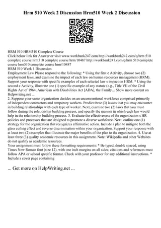 Hrm 510 Week 2 Discussion Hrm510 Week 2 Discussion
HRM 510 HRM510 Complete Course
Click below link for Answer or visit www.workbank247.com http://workbank247.com/q/hrm 510
complete course hrm510 complete course hrm/10487 http://workbank247.com/q/hrm 510 complete
course hrm510 complete course hrm/10487
HRM 510 Week 1 Discussion
Employment Law Please respond to the following: * Using the first e Activity, choose two (2)
employment laws, and examine the impact of each law on human resources management (HRM).
Support your response with specific examples of each selected law s impact on HRM. * Using the
second e Activity, illustrate one (1) specific example of any statute (e.g., Title VII of the Civil
Rights Act of 1964, American with Disabilities Act [ADA], the Family... Show more content on
Helpwriting.net ...
2. Suppose your same organization decides on an unconventional workforce comprised primarily
of independent contractors and temporary workers. Predict three (3) issues that you may encounter
in building relationships with each type of worker. Next, examine two (2) laws that you must
follow during the relationship building process, and specify the manner in which each law would
help in the relationship building process. 3. Evaluate the effectiveness of the organization s HR
policies and processes that are designed to promote a diverse workforce. Next, outline one (1)
strategy for the organization that recognizes affirmative action. Include a plan to mitigate both the
glass ceiling effect and reverse discrimination within your organization. Support your response with
at least two (2) examples that illustrate the major benefits of the plan to the organization. 4. Use at
least three (3) quality academic resources in this assignment. Note: Wikipedia and other Websites
do not qualify as academic resources.
Your assignment must follow these formatting requirements: * Be typed, double spaced, using
Times New Roman font (size 12), with one inch margins on all sides; citations and references must
follow APA or school specific format. Check with your professor for any additional instructions. *
Include a cover page containing
... Get more on HelpWriting.net ...
 