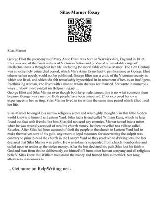 Silas Marner Essay
Silas Marner
George Eliot the pseudonym of Mary Anne Evans was born in Warwickshire, England in 1819.
Eliot was one of the finest realists of Victorian fiction and produced a remarkable range of
intellectual novels throughout her life, including the moral fable of Silas Marner. The 19th Century
was an extremely patriarchal period, which Mary Anne Evans had to pen her name as George Eliot,
otherwise her novels would not be published. George Eliot was a critic of the Victorian society in
which she lived, and which she felt remarkably hypocritical in its treatment of her, as an intelligent,
freethinking woman, who lived with a man to whom she was not married. She wrote in numerous
ways ... Show more content on Helpwriting.net ...
George Eliot and Silas Marner even though both have male names, this is not what connects them
because George was a matron. Both people have been ostracized, Eliot expressed her own
experiences in her writing. Silas Marner lived in the within the same time period which Eliot lived
her life.
Silas Marner belonged to a narrow religious sector and was highly thought of in that little hidden
world known to himself as Lantern Yard. Silas had a friend called William Dane, which he later
found out that with friends like him Silas did not need any enemies. Marner turned into a miser
when he was wrongly accused of stealing church money, he then travelled to a village called
Raveloe. After Silas had been accused of theft the people in the church in Lantern Yard had to
make themselves sure of his guilt, any resort to legal measures for ascertaining the culprit was
contrary to principles of the church in the Lantern Yard so they resolved to drawing lots, the lots
declared that Silas Marner was guilty. He was solemnly suspended from church membership and
called upon to render up the stolen money. After the lots declared his guilt Silas lost his faith in
God and man from this he deliberately cut himself off from other human company and all religious
beliefs. Silas knew that William had stolen the money and framed him as the thief. Not long
afterwards it as known to
... Get more on HelpWriting.net ...
 