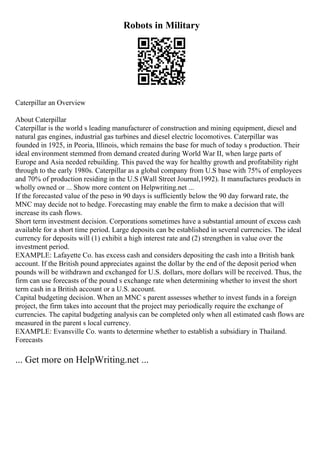 Robots in Military
Caterpillar an Overview
About Caterpillar
Caterpillar is the world s leading manufacturer of construction and mining equipment, diesel and
natural gas engines, industrial gas turbines and diesel electric locomotives. Caterpillar was
founded in 1925, in Peoria, Illinois, which remains the base for much of today s production. Their
ideal environment stemmed from demand created during World War II, when large parts of
Europe and Asia needed rebuilding. This paved the way for healthy growth and profitability right
through to the early 1980s. Caterpillar as a global company from U.S base with 75% of employees
and 70% of production residing in the U.S (Wall Street Journal,1992). It manufactures products in
wholly owned or ... Show more content on Helpwriting.net ...
If the forecasted value of the peso in 90 days is sufficiently below the 90 day forward rate, the
MNC may decide not to hedge. Forecasting may enable the firm to make a decision that will
increase its cash flows.
Short term investment decision. Corporations sometimes have a substantial amount of excess cash
available for a short time period. Large deposits can be established in several currencies. The ideal
currency for deposits will (1) exhibit a high interest rate and (2) strengthen in value over the
investment period.
EXAMPLE: Lafayette Co. has excess cash and considers depositing the cash into a British bank
account. If the British pound appreciates against the dollar by the end of the deposit period when
pounds will be withdrawn and exchanged for U.S. dollars, more dollars will be received. Thus, the
firm can use forecasts of the pound s exchange rate when determining whether to invest the short
term cash in a British account or a U.S. account.
Capital budgeting decision. When an MNC s parent assesses whether to invest funds in a foreign
project, the firm takes into account that the project may periodically require the exchange of
currencies. The capital budgeting analysis can be completed only when all estimated cash flows are
measured in the parent s local currency.
EXAMPLE: Evansville Co. wants to determine whether to establish a subsidiary in Thailand.
Forecasts
... Get more on HelpWriting.net ...
 