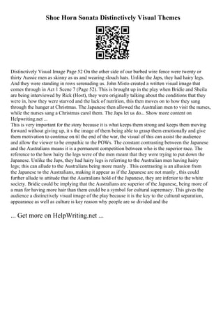 Shoe Horn Sonata Distinctively Visual Themes
Distinctively Visual Image Page 52 On the other side of our barbed wire fence were twenty or
thirty Aussie men as skinny as us and wearing slouch hats. Unlike the Japs, they had hairy legs.
And they were standing in rows serenading us. John Misto created a written visual image that
comes through in Act 1 Scene 7 (Page 52). This is brought up in the play when Bridie and Sheila
are being interviewed by Rick (Host), they were originally talking about the conditions that they
were in, how they were starved and the lack of nutrition, this then moves on to how they sang
through the hunger at Christmas. The Japanese then allowed the Australian men to visit the nurses,
while the nurses sang a Christmas carol them. The Japs let us do... Show more content on
Helpwriting.net ...
This is very important for the story because it is what keeps them strong and keeps them moving
forward without giving up, it s the image of them being able to grasp them emotionally and give
them motivation to continue on til the end of the war, the visual of this can assist the audience
and allow the viewer to be empathic to the POWs. The constant contrasting between the Japanese
and the Australians means it is a permanent competition between who is the superior race. The
reference to the how hairy the legs were of the men meant that they were trying to put down the
Japanese. Unlike the Japs, they had hairy legs is referring to the Australian men having hairy
legs; this can allude to the Australians being more manly . This contrasting is an allusion from
the Japanese to the Australians, making it appear as if the Japanese are not manly , this could
further allude to attitude that the Australians hold of the Japanese, they are inferior to the white
society. Bridie could be implying that the Australians are superior of the Japanese, being more of
a man for having more hair than them could be a symbol for cultural supremacy. This gives the
audience a distinctively visual image of the play because it is the key to the cultural separation,
appearance as well as culture is key reason why people are so divided and the
... Get more on HelpWriting.net ...
 