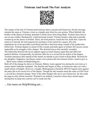 Tristram And Iseult The Fair Analysis
The origins of the tale of Tristram and Iseult pre dates Lancelot and Guinevere, but the message
remains the same as Tristram s trials as a knight stem from his own actions. When Morholt, the
brother of the Queen of Ireland, demands Cornish slaves from King Mark, Tristram faces him in
one on one combat. Burdened by a fatal poisoned wound, Tristram boards a ship and eventually
washed up on the shores of Ireland. There, the Irish princess, Iseult the Fair, heals him. Upon his
return to Cornwall, his lord requests his assistance in his search for a queen. His only
stipulations lie in her provable royal blood and that a bird must drop a strand of her golden hair
before him. Tristram departs in search of this woman and lands again in Ireland. His success seems
impossible as he struggles with a dragon. The skirmish leaves him mortally wounded.
The linked fate between the lovers appears again as Iseult chances upon him and offers her
medical abilities. Unexpectedly, her parents offer her as a reward for his defeat of the dragon.
Tristram announces that instead of this match, he intends to give Iseult to King Mark. Worried for
her daughter s happiness, the Queen creates a love potion that she instructs Iseult s maid to give to
... Show more content on Helpwriting.net ...
Built off of the change he shows in Tristram, Malory warns against love during his own time as it
cannot match Arthurian standards. The familiar tale begins in May, as Guinevere rides out with a
small retinue of knights. However, a knight, Mellyagraunce (formerly MГ©lГ©agant) turns against
the party due to his secret love of the Queen. Though the tale remains much the same as ChrГ©tien
s, several key elements change. None of the other knights ride out to save Guinevere, for she sends
her page to only inform Lancelot. Waylaid in an ambush, Lancelot s horse faces mortal injury
forcing him to jump into a prison cart to sneak into the
... Get more on HelpWriting.net ...
 
