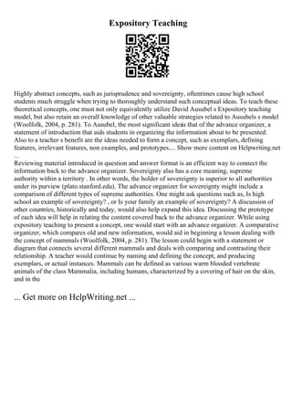 Expository Teaching
Highly abstract concepts, such as jurisprudence and sovereignty, oftentimes cause high school
students much struggle when trying to thoroughly understand such conceptual ideas. To teach these
theoretical concepts, one must not only equivalently utilize David Ausubel s Expository teaching
model, but also retain an overall knowledge of other valuable strategies related to Ausubels s model
(Woolfolk, 2004, p. 281). To Ausubel, the most significant idea
is that of the advance organizer, a
statement of introduction that aids students in organizing the information about to be presented.
Also to a teacher s benefit are the ideas needed to form a concept, such as exemplars, defining
features, irrelevant features, non examples, and prototypes.... Show more content on Helpwriting.net
...
Reviewing material introduced in question and answer format is an efficient way to connect the
information back to the advance organizer. Sovereignty also has a core meaning, supreme
authority within a territory . In other words, the holder of sovereignty is superior to all authorities
under its purview (plato.stanford.edu). The advance organizer for sovereignty might include a
comparison of different types of supreme authorities. One might ask questions such as, Is high
school an example of sovereignty? , or Is your family an example of sovereignty? A discussion of
other countries, historically and today, would also help expand this idea. Discussing the prototype
of each idea will help in relating the content covered back to the advance organizer. While using
expository teaching to present a concept, one would start with an advance organizer. A comparative
organizer, which compares old and new information, would aid in beginning a lesson dealing with
the concept of mammals (Woolfolk, 2004, p. 281). The lesson could begin with a statement or
diagram that connects several different mammals and deals with comparing and contrasting their
relationship. A teacher would continue by naming and defining the concept, and producing
exemplars, or actual instances. Mammals can be defined as various warm blooded vertebrate
animals of the class Mammalia, including humans, characterized by a covering of hair on the skin,
and in the
... Get more on HelpWriting.net ...
 