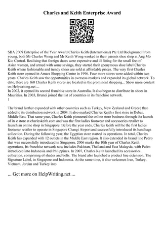 Charles and Keith Enterprise Award
SBA 2009 Enterprise of the Year Award Charles Keith (International) Pte Ltd Background From
young, both Mr Charles Wong and Mr Keith Wong worked in their parents shoe shop at Ang Mo
Kio Central. Realising that foreign shoes were expensive and ill fitting for the small feet of
Asian women, and armed with some savings, they started their eponymous shoe label Charles
Keith where fashionable and trendy shoes are sold at affordable prices. The very first Charles
Keith store opened in Amara Shopping Centre in 1996. Four more stores were added within two
years. Charles Keith saw the opportunities in overseas markets and expanded its global network. To
date, there are 160 Charles Keith stores are located in the prominent shopping... Show more content
on Helpwriting.net ...
In 2002, it opened its second franchise store in Australia. It also began to distribute its shoes in
Mauritius. In 2003, Brunei joined the list of countries in its franchise network.
1
The brand further expanded with other countries such as Turkey, New Zealand and Greece that
added to its distribution network in 2004. It also marked Charles Keith s first store in Dubai,
Middle East. That same year, Charles Keith pioneered the online store business through the launch
of its e store at charleskeith.com and was the first ladies footwear and accessories retailer to
launch an online shop in Singapore. Before the year ends, Charles Keith will be the first ladies
footwear retailer to operate in Singapore Changi Airport and successfully introduced its handbags
collection. During the following year, the Egyptian store started its operations. In total, Charles
Keith has expanded with 12 outlets in the Middle East region. It also extended its brand line Pedro
that was successfully introduced in Singapore. 2006 marks the 10th year of Charles Keith
operations. Its franchise network now includes Pakistan, Thailand and East Malaysia, with Pedro
introduced into Indonesia and Philippines. In 2007, Charles Keith launched its accessories
collection, comprising of shades and belts. The brand also launched a product line extension, The
Signature Label, in Singapore and Indonesia. At the same time, it also welcomes Iran, Turkey,
Vietnam, Jordan and Turkey into
... Get more on HelpWriting.net ...
 