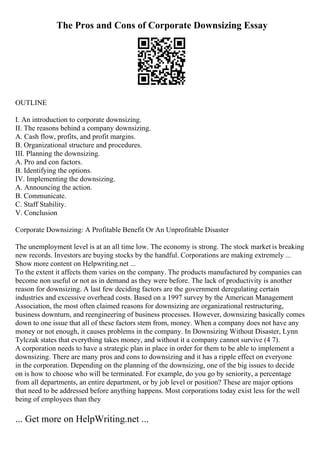The Pros and Cons of Corporate Downsizing Essay
OUTLINE
I. An introduction to corporate downsizing.
II. The reasons behind a company downsizing.
A. Cash flow, profits, and profit margins.
B. Organizational structure and procedures.
III. Planning the downsizing.
A. Pro and con factors.
B. Identifying the options.
IV. Implementing the downsizing.
A. Announcing the action.
B. Communicate.
C. Staff Stability.
V. Conclusion
Corporate Downsizing: A Profitable Benefit Or An Unprofitable Disaster
The unemployment level is at an all time low. The economy is strong. The stock market is breaking
new records. Investors are buying stocks by the handful. Corporations are making extremely ...
Show more content on Helpwriting.net ...
To the extent it affects them varies on the company. The products manufactured by companies can
become non useful or not as in demand as they were before. The lack of productivity is another
reason for downsizing. A last few deciding factors are the government deregulating certain
industries and excessive overhead costs. Based on a 1997 survey by the American Management
Association, the most often claimed reasons for downsizing are organizational restructuring,
business downturn, and reengineering of business processes. However, downsizing basically comes
down to one issue that all of these factors stem from, money. When a company does not have any
money or not enough, it causes problems in the company. In Downsizing Without Disaster, Lynn
Tylczak states that everything takes money, and without it a company cannot survive (4 7).
A corporation needs to have a strategic plan in place in order for them to be able to implement a
downsizing. There are many pros and cons to downsizing and it has a ripple effect on everyone
in the corporation. Depending on the planning of the downsizing, one of the big issues to decide
on is how to choose who will be terminated. For example, do you go by seniority, a percentage
from all departments, an entire department, or by job level or position? These are major options
that need to be addressed before anything happens. Most corporations today exist less for the well
being of employees than they
... Get more on HelpWriting.net ...
 