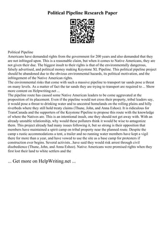 Political Pipeline Research Paper
Political Pipeline
Americans have demanded rights from the government for 200 years and also demanded that they
are not infringed upon. This is a reasonable claim, but when it comes to Native Americans, they are
not given their due. The biggest insult to their rights is that of the environmentally dangerous,
falsely advertised, and political money making Keystone XL Pipeline. This political pipeline project
should be abandoned due to the obvious environmental hazards, its political motivation, and the
infringement of the Native American rights.
The environmental risks that come with such a massive pipeline to transport tar sands pose a threat
on many levels. As a matter of fact the tar sands they are trying to transport are required to ... Show
more content on Helpwriting.net ...
The pipeline route has caused some Native American leaders to be come aggravated at the
proposition of its placement. Even if the pipeline would not cross their property, tribal leaders say,
it would pose a threat to drinking water and to ancestral homelands on the rolling plains and hilly
riverbeds where they still hold treaty claims (Thune, John, and Anna Eshoo). It is ridiculous for
TransCanada and the supporters of the Keystone Pipeline to propose this route with the knowledge
of where the Natives are. This is an intentional insult, one they should not get away with. With an
already unstable relationship, why would these polluters think it would be wise to antagonize
them. This project already had many issues following it, but so strong is their opposition that
members have maintained a spirit camp on tribal property near the planned route. Despite the
camp s rustic accommodations a tent, a trailer and no running water members have kept a vigil
there for more than a year, and have vowed to use the site as a base camp for protesters if
construction ever begins. Several activists...have said they would risk arrest through civil
disobedience (Thune, John, and Anna Eshoo). Native Americans were promised rights when they
first lost their land to white settlers and the
... Get more on HelpWriting.net ...
 