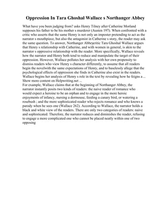 Oppression In Tara Ghoshal Wallace s Northanger Abbey
What have you been judging from? asks Henry Tilney after Catherine Morland
supposes his father to be his mother s murderer (Austen 197). When confronted with a
critic who asserts that the same Henry is not only an imposter pretending to act as the
narrator s mouthpiece, but also the antagonist in Catherine s story, the reader may ask
the same question. To answer, Northanger Abbeycritic Tara Ghoshal Wallace argues
that Henry s relationship with Catherine, and with women in general, is akin to the
narrator s oppressive relationship with the reader. More specifically, Wallace reveals
how the narrator and Henry both tend to reduce and manipulate the target of their
oppression. However, Wallace pollutes her analysis with her own propensity to
dismiss readers who view Henry s character differently, to assume that all readers
begin the novelwith the same expectations of Henry, and to baselessly allege that the
psychological effects of oppression she finds in Catherine also exist in the readers.
Wallace begins her analysis of Henry s role in the text by revealing how he feigns a...
Show more content on Helpwriting.net ...
For example, Wallace claims that at the beginning of Northanger Abbey, the
narrator instantly posits two kinds of readers: the naive reader of romance who
would expect a heroine to be an orphan and to engage in the more heroic
enjoyments of infancy, nursing a dormouse, feeding a canary bird, or watering a
rosebush ; and the more sophisticated reader who rejects romance and who knows a
parody when he sees one (Wallace 262). According to Wallace, the narrator holds a
black and white view of the readers. There are only two categories of readers: naive
and sophisticated. Therefore, the narrator reduces and diminishes the reader, refusing
to engage a more complicated one who cannot be placed neatly within one of two
opposing
 