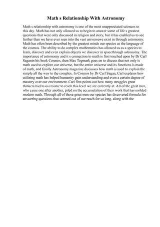 Math s Relationship With Astronomy
Math s relationship with astronomy is one of the most unappreciated sciences to
this day. Math has not only allowed us to begin to answer some of life s greatest
questions that were only discussed in religion and story, but it has enabled us to see
further than we have ever seen into the vast universewe exist in through astronomy.
Math has often been described by the greatest minds our species as the language of
the cosmos. The ability to do complex mathematics has allowed us as a species to
learn, discover and even explain objects we discover in spacethrough astronomy. The
importance of astronomy and it s connection to math is first touched upon by Dr Carl
Saganin his book Cosmos, then Max Tegmark goes on to discuss that not only is
math used to explore our universe, but the entire universe and its functions is made
of math, and finally Astronomy magazine discusses how math is used to explain the
simple all the way to the complex. In Cosmos by Dr Carl Sagan, Carl explains how
utilizing math has helped humanity gain understanding and even a certain degree of
mastery over our environment. Carl first points out how many struggles great
thinkers had to overcome to reach this level we are currently at. All of the great men,
who came one after another, piled on the accumulation of their work that has molded
modern math. Through all of those great men our species has discovered formula for
answering questions that seemed out of our reach for so long, along with the
 