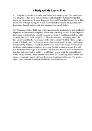 I Designed My Lesson Plan
a.) I designed my lesson plan to be used in first and second grade. This lesson plan
was designed to be a cross curriculum lesson about spiders that incorporates the
following subject areas: Science, Language Arts, and Visual/Performance Arts. This
lesson will be taught during the month of October after students have gained prior
knowledge through an insectunit that was taught the month before.
(b.) The content object that I used in this lesson was for students to be able to identify
important information about spiders. I think that providing students with background
knowledge prior (teaching a month long unit on insects) would assist students when
it comes time to do a unit on spiders. I think that the most challenging aspect for
this lesson would be the vocabulary words. The vocabulary list that I have complied
varies in difficulty and I believe that some of the words would be more challenging
to some of the students. I would ensure that these words were taught previously in
the insect unit in order for students to become familiar with these words. I would
also have prior knowledge of my student s abilities and provide individualized word
lists that match the student s ability. In addition, I would stock the student library
with a variety of books about spiders that contain the vocabulary words, and utilize
various center activities to reinforce the lesson objectives for this unit. The content
object that I created is both measureable and observable and the
 