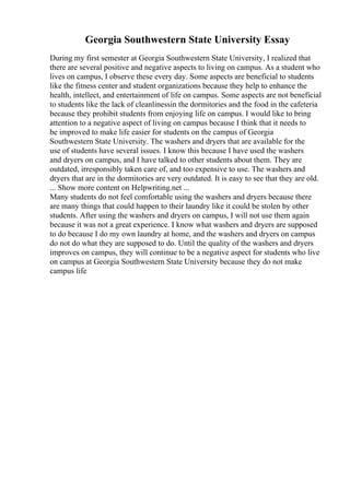Georgia Southwestern State University Essay
During my first semester at Georgia Southwestern State University, I realized that
there are several positive and negative aspects to living on campus. As a student who
lives on campus, I observe these every day. Some aspects are beneficial to students
like the fitness center and student organizations because they help to enhance the
health, intellect, and entertainment of life on campus. Some aspects are not beneficial
to students like the lack of cleanlinessin the dormitories and the food in the cafeteria
because they prohibit students from enjoying life on campus. I would like to bring
attention to a negative aspect of living on campus because I think that it needs to
be improved to make life easier for students on the campus of Georgia
Southwestern State University. The washers and dryers that are available for the
use of students have several issues. I know this because I have used the washers
and dryers on campus, and I have talked to other students about them. They are
outdated, irresponsibly taken care of, and too expensive to use. The washers and
dryers that are in the dormitories are very outdated. It is easy to see that they are old.
... Show more content on Helpwriting.net ...
Many students do not feel comfortable using the washers and dryers because there
are many things that could happen to their laundry like it could be stolen by other
students. After using the washers and dryers on campus, I will not use them again
because it was not a great experience. I know what washers and dryers are supposed
to do because I do my own laundry at home, and the washers and dryers on campus
do not do what they are supposed to do. Until the quality of the washers and dryers
improves on campus, they will continue to be a negative aspect for students who live
on campus at Georgia Southwestern State University because they do not make
campus life
 